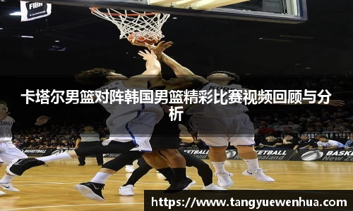 卡塔尔男篮对阵韩国男篮精彩比赛视频回顾与分析